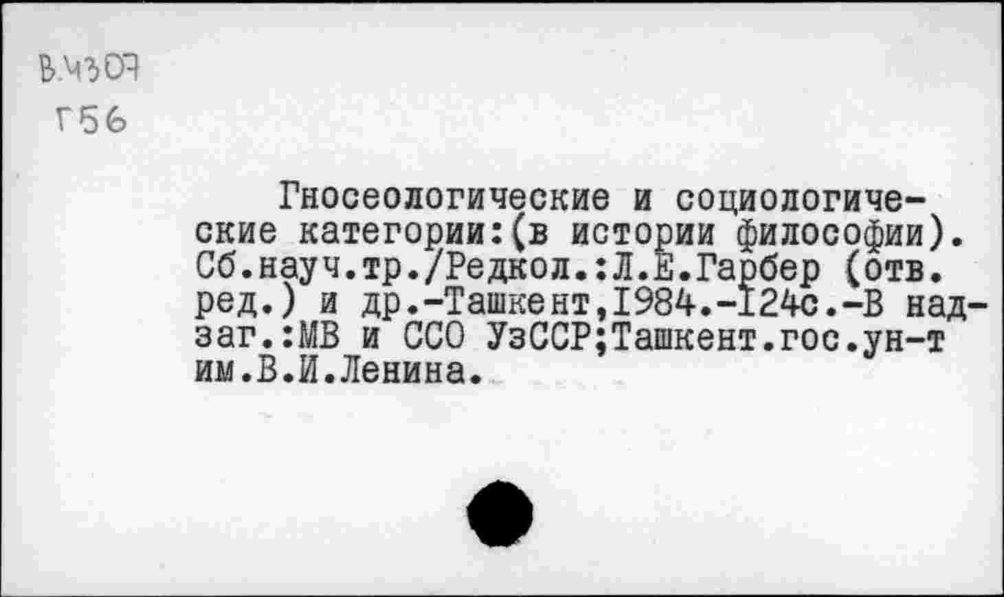 ﻿Г56
Гносеологические и социологические категории:(в истории философии). Сб.нау ч.тр./Редкол.: Л. Е.Гарбер (отв. ред.) и др.-Ташкент,1984.-124с.-В над-заг.:МВ и ССО УзССР;Ташкент.гос.ун-т им.В.И.Ленина.